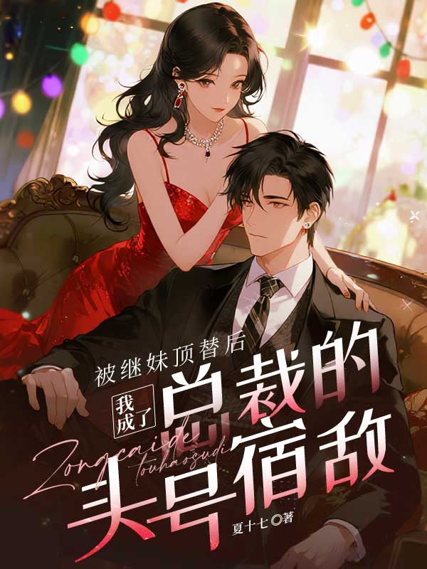 浪漫收官！《被继妹顶替后，我成了总裁的头号宿敌》完结篇（叶笙穆晓）全文畅享阅读最终章​