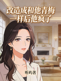 《改造成和他青梅一样后他疯了》全文免费版阅读最终篇章（周奕泽,苏锦茉小说）本站精选